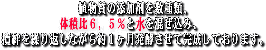 植物質の添加剤を数種類、体積比約6,5%と水を混ぜ込み、攬絆を繰り返しながら約1ヶ月発酵させて完成しております